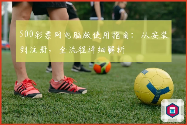 500彩票网电脑版使用指南：从安装到注册，全流程详细解析