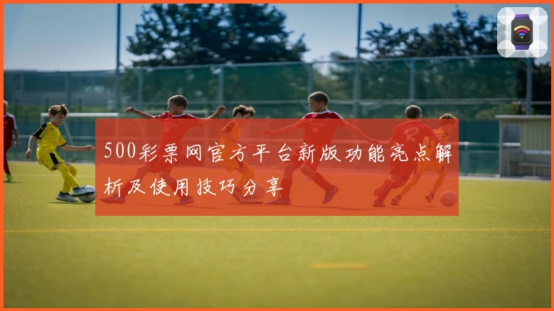 500彩票网官方平台新版功能亮点解析及使用技巧分享