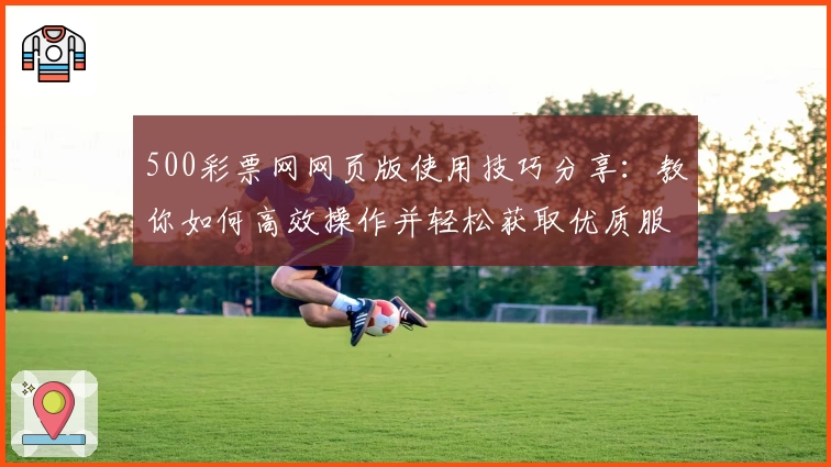 500彩票网网页版使用技巧分享：教你如何高效操作并轻松获取优质服务