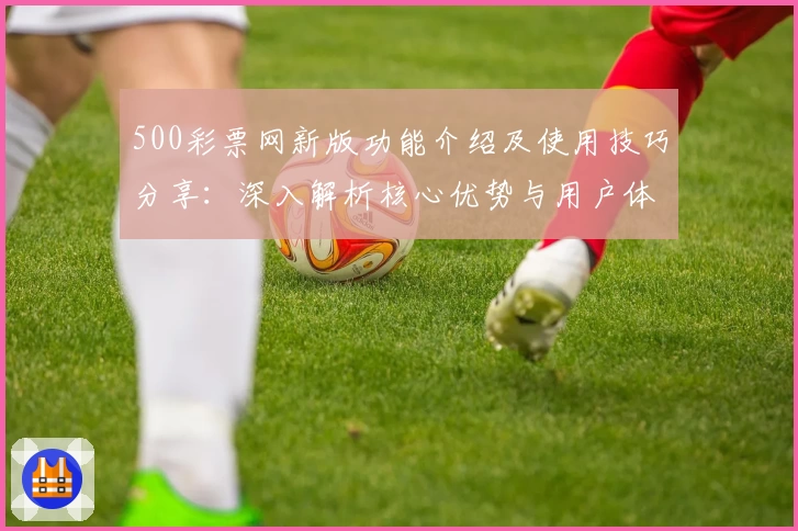 500彩票网新版功能介绍及使用技巧分享：深入解析核心优势与用户体验