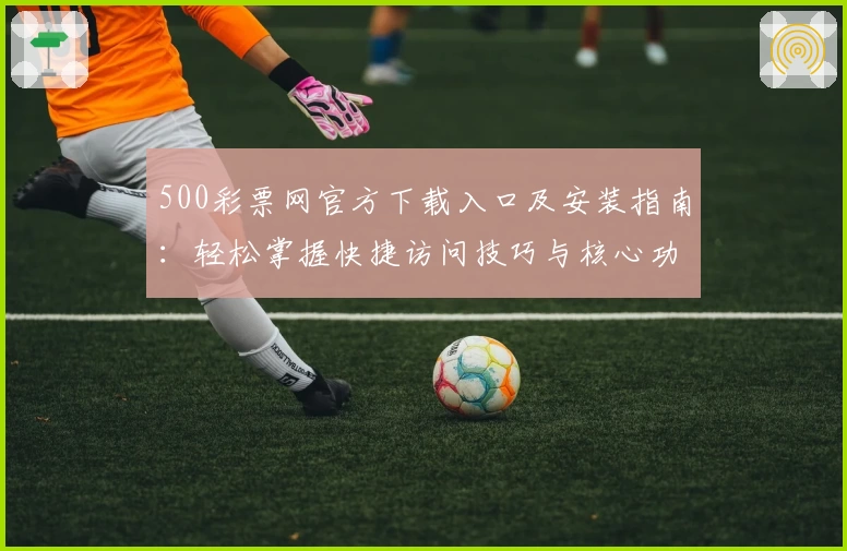 500彩票网官方下载入口及安装指南：轻松掌握快捷访问技巧与核心功能解析