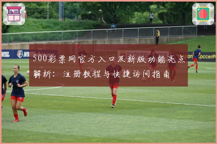 500彩票网官方入口及新版功能亮点解析：注册教程与快捷访问指南