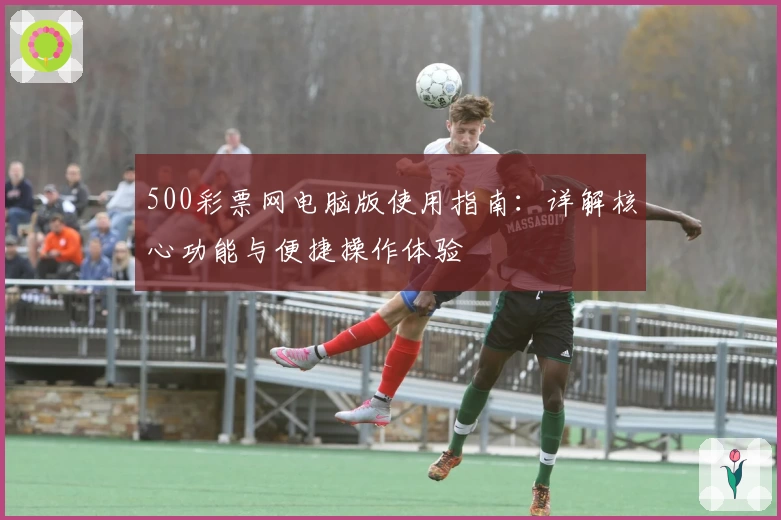 500彩票网电脑版使用指南：详解核心功能与便捷操作体验