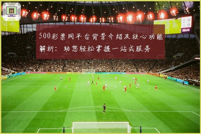 500彩票网平台背景介绍及核心功能解析：助您轻松掌握一站式服务