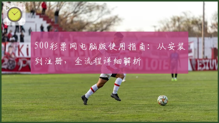 500彩票网电脑版使用指南：从安装到注册，全流程详细解析