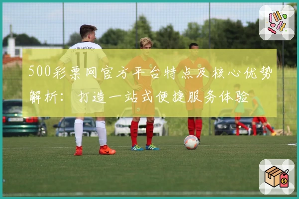 500彩票网官方平台特点及核心优势解析：打造一站式便捷服务体验