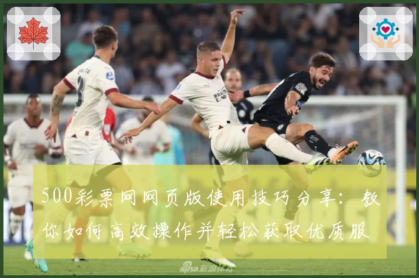 500彩票网网页版使用技巧分享：教你如何高效操作并轻松获取优质服务