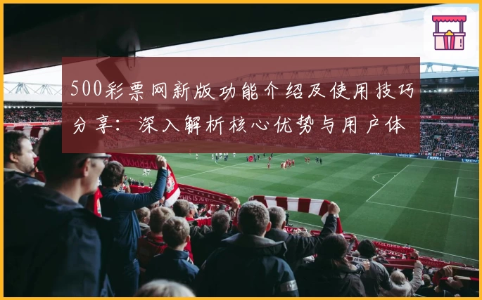 500彩票网新版功能介绍及使用技巧分享：深入解析核心优势与用户体验