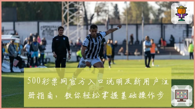 500彩票网官方入口说明及新用户注册指南，教你轻松掌握基础操作步骤
